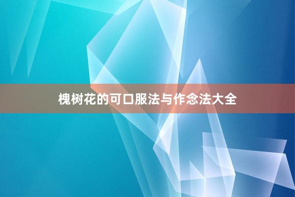 槐树花的可口服法与作念法大全
